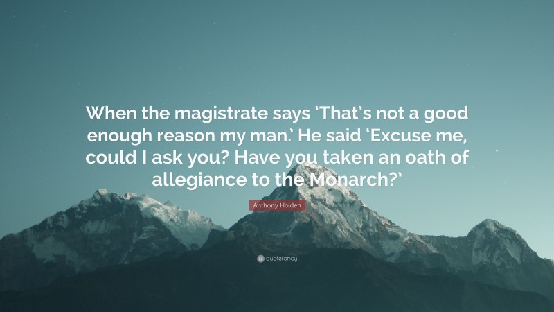 Anthony Holden Quote: “When the magistrate says ‘That’s not a good enough reason my man.’ He said ‘Excuse me, could I ask you? Have you taken an oath of allegiance to the Monarch?’”