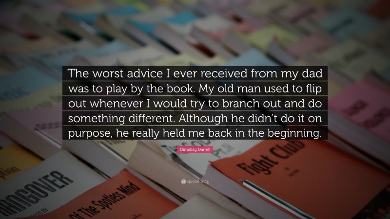 Dimebag Darrell Quote: “The worst advice I ever received from my dad was to play by the book. My old man used to flip out whenever I would try to branch out and do something different. Although he didn’t do it on purpose, he really held me back in the beginning.”