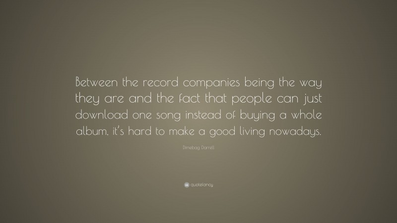 Dimebag Darrell Quote: “Between the record companies being the way they are and the fact that people can just download one song instead of buying a whole album, it’s hard to make a good living nowadays.”