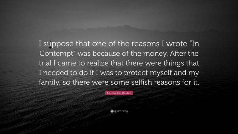Christopher Darden Quote: “I suppose that one of the reasons I wrote “In Contempt” was because of the money. After the trial I came to realize that there were things that I needed to do if I was to protect myself and my family, so there were some selfish reasons for it.”