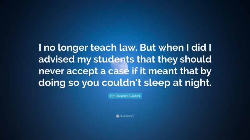 Christopher Darden Quote: “I no longer teach law. But when I did I advised my students that they should never accept a case if it meant that by doing so you couldn’t sleep at night.”