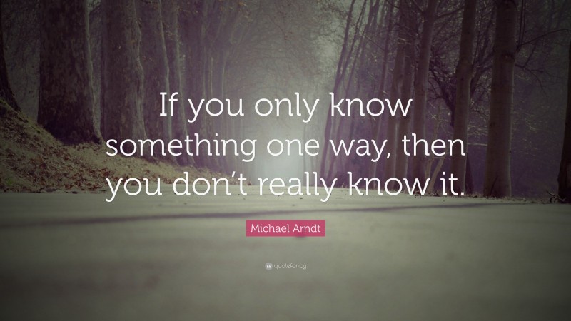 Michael Arndt Quote: “If you only know something one way, then you don’t really know it.”