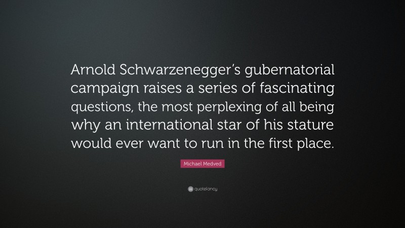 Michael Medved Quote: “Arnold Schwarzenegger’s gubernatorial campaign raises a series of fascinating questions, the most perplexing of all being why an international star of his stature would ever want to run in the first place.”