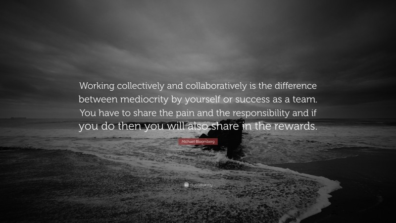 Michael Bloomberg Quote: “Working collectively and collaboratively is the difference between mediocrity by yourself or success as a team. You have to share the pain and the responsibility and if you do then you will also share in the rewards.”