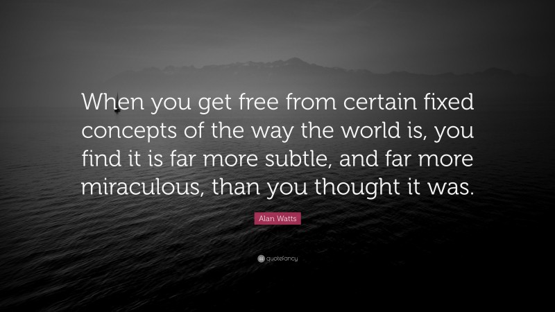 Alan Watts Quote: “When you get free from certain fixed concepts of the way the world is, you find it is far more subtle, and far more miraculous, than you thought it was.”