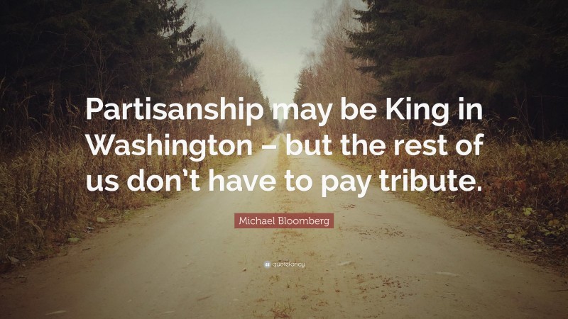 Michael Bloomberg Quote: “Partisanship may be King in Washington – but the rest of us don’t have to pay tribute.”