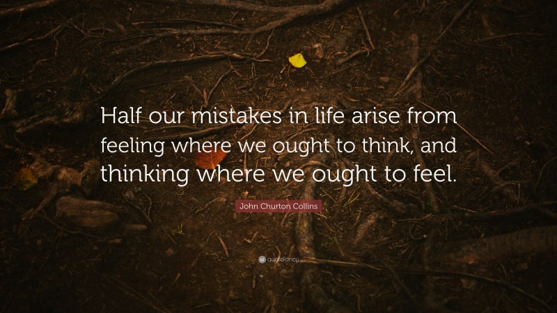 John Churton Collins Quote: “Half our mistakes in life arise from feeling where we ought to think, and thinking where we ought to feel.”