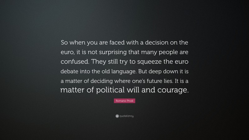 Romano Prodi Quote: “So when you are faced with a decision on the euro, it is not surprising that many people are confused. They still try to squeeze the euro debate into the old language. But deep down it is a matter of deciding where one’s future lies. It is a matter of political will and courage.”