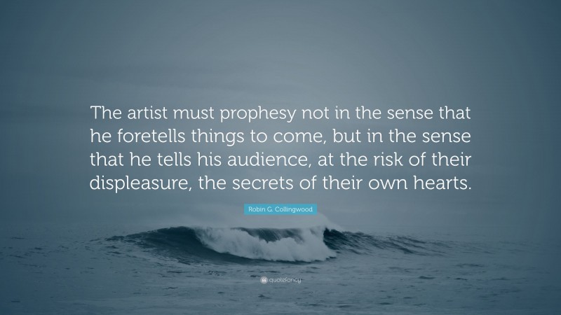 Robin G. Collingwood Quote: “The artist must prophesy not in the sense that he foretells things to come, but in the sense that he tells his audience, at the risk of their displeasure, the secrets of their own hearts.”