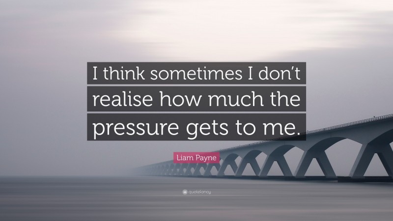 Liam Payne Quote: “I think sometimes I don’t realise how much the pressure gets to me.”