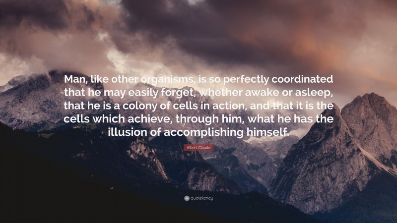 Albert Claude Quote: “Man, like other organisms, is so perfectly coordinated that he may easily forget, whether awake or asleep, that he is a colony of cells in action, and that it is the cells which achieve, through him, what he has the illusion of accomplishing himself.”