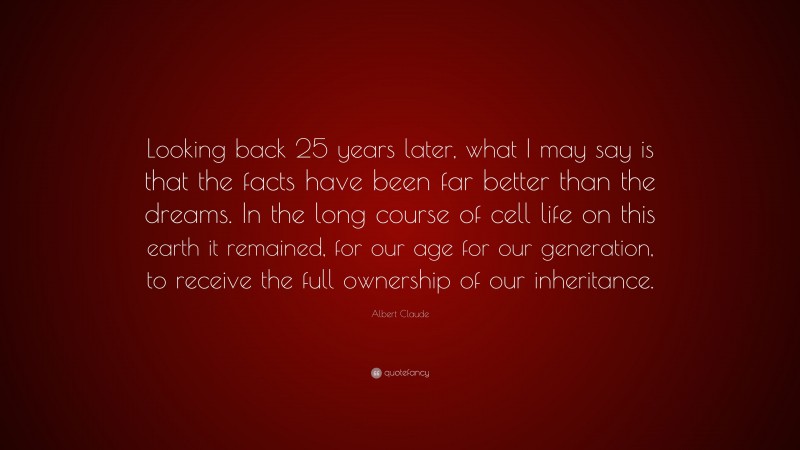 Albert Claude Quote: “Looking back 25 years later, what I may say is that the facts have been far better than the dreams. In the long course of cell life on this earth it remained, for our age for our generation, to receive the full ownership of our inheritance.”