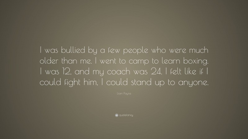 Liam Payne Quote: “I was bullied by a few people who were much older than me. I went to camp to learn boxing. I was 12, and my coach was 24. I felt like if I could fight him, I could stand up to anyone.”