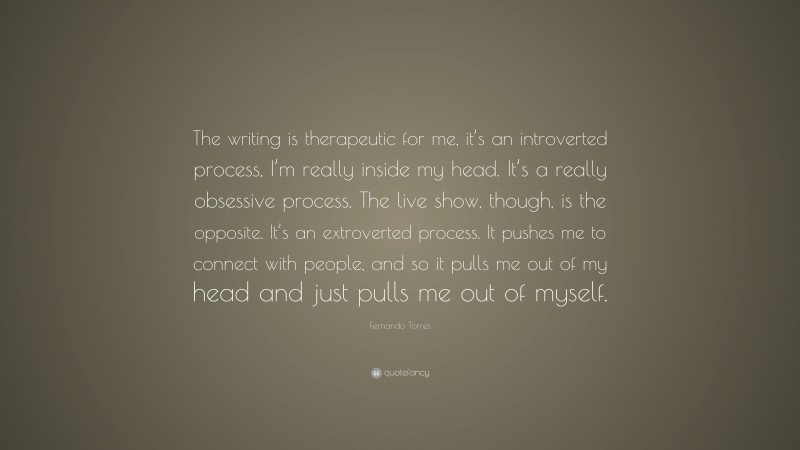 Fernando Torres Quote: “The writing is therapeutic for me, it’s an introverted process, I’m really inside my head. It’s a really obsessive process. The live show, though, is the opposite. It’s an extroverted process. It pushes me to connect with people, and so it pulls me out of my head and just pulls me out of myself.”