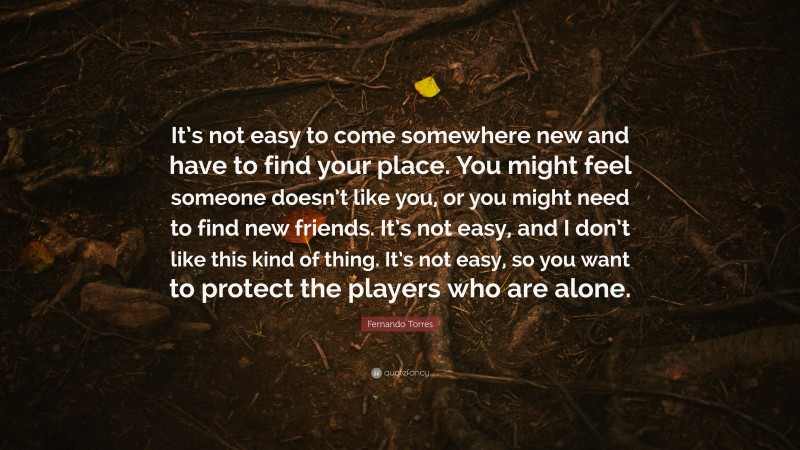 Fernando Torres Quote: “It’s not easy to come somewhere new and have to find your place. You might feel someone doesn’t like you, or you might need to find new friends. It’s not easy, and I don’t like this kind of thing. It’s not easy, so you want to protect the players who are alone.”