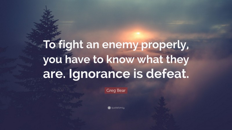 Greg Bear Quote: “To fight an enemy properly, you have to know what they are. Ignorance is defeat.”