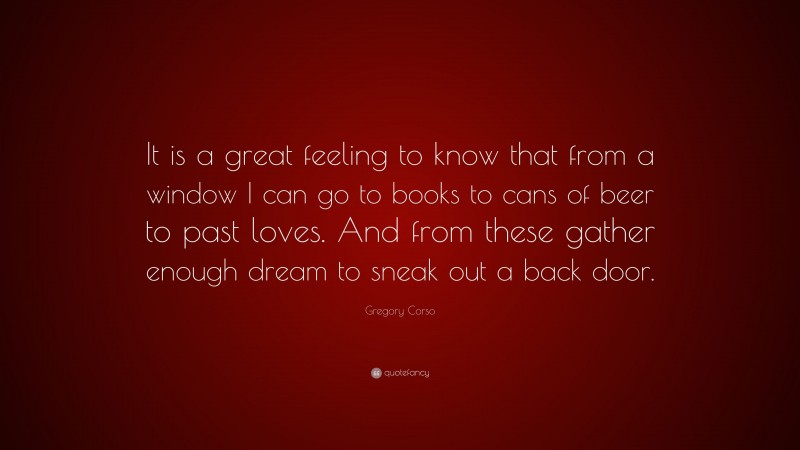 Gregory Corso Quote: “It is a great feeling to know that from a window I can go to books to cans of beer to past loves. And from these gather enough dream to sneak out a back door.”