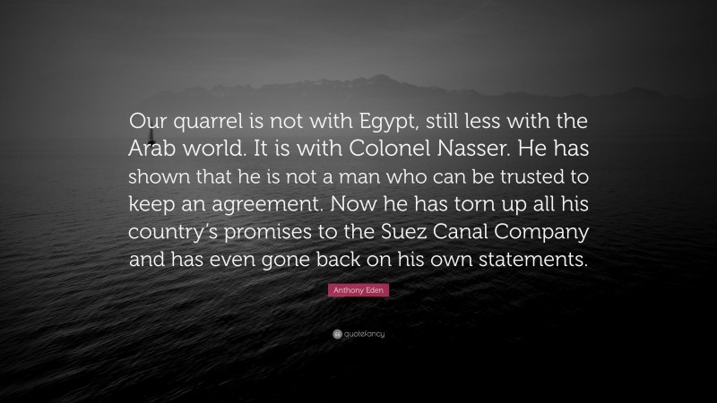 Anthony Eden Quote: “Our quarrel is not with Egypt, still less with the Arab world. It is with Colonel Nasser. He has shown that he is not a man who can be trusted to keep an agreement. Now he has torn up all his country’s promises to the Suez Canal Company and has even gone back on his own statements.”