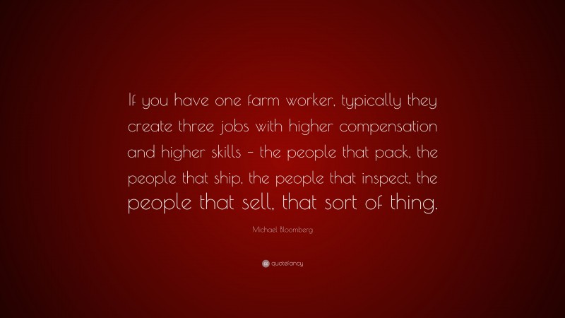 Michael Bloomberg Quote: “If you have one farm worker, typically they create three jobs with higher compensation and higher skills – the people that pack, the people that ship, the people that inspect, the people that sell, that sort of thing.”