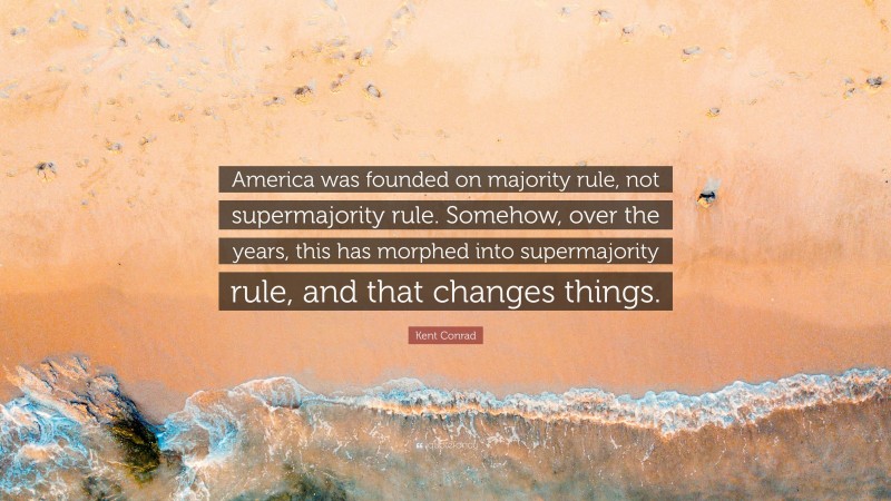 Kent Conrad Quote: “America was founded on majority rule, not supermajority rule. Somehow, over the years, this has morphed into supermajority rule, and that changes things.”