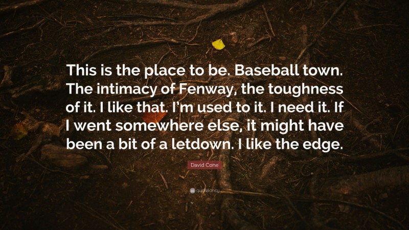 David Cone Quote: “This is the place to be. Baseball town. The intimacy of Fenway, the toughness of it. I like that. I’m used to it. I need it. If I went somewhere else, it might have been a bit of a letdown. I like the edge.”