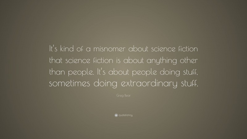 Greg Bear Quote: “It’s kind of a misnomer about science fiction that science fiction is about anything other than people. It’s about people doing stuff, sometimes doing extraordinary stuff.”
