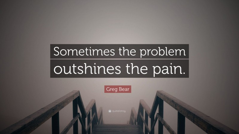Greg Bear Quote: “Sometimes the problem outshines the pain.”
