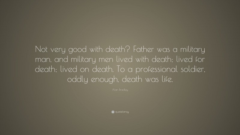 Alan Bradley Quote: “Not very good with death? Father was a military man, and military men lived with death; lived for death; lived on death. To a professional soldier, oddly enough, death was life.”