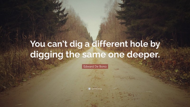 Edward De Bono Quote: “You can’t dig a different hole by digging the same one deeper.”