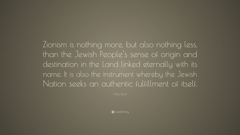 Abba Eban Quote: “Zionism is nothing more, but also nothing less, than the Jewish People’s sense of origin and destination in the Land linked eternally with its name. It is also the instrument whereby the Jewish Nation seeks an authentic fulfillment of itself.”