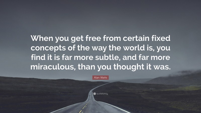 Alan Watts Quote: “When you get free from certain fixed concepts of the way the world is, you find it is far more subtle, and far more miraculous, than you thought it was.”
