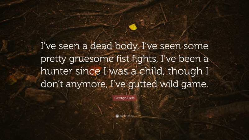 George Eads Quote: “I’ve seen a dead body, I’ve seen some pretty gruesome fist fights, I’ve been a hunter since I was a child, though I don’t anymore, I’ve gutted wild game.”