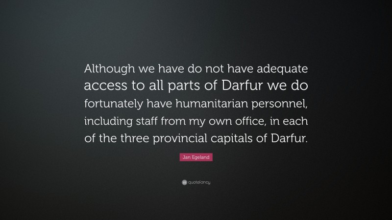 Jan Egeland Quote: “Although we have do not have adequate access to all parts of Darfur we do fortunately have humanitarian personnel, including staff from my own office, in each of the three provincial capitals of Darfur.”