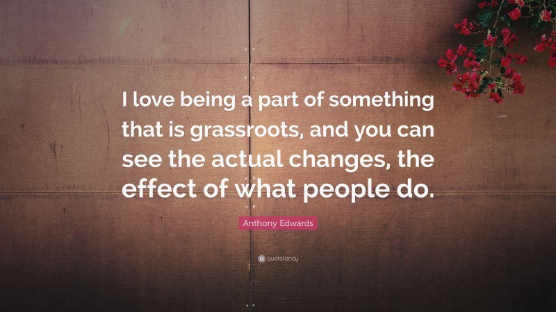 Anthony Edwards Quote: “I love being a part of something that is grassroots, and you can see the actual changes, the effect of what people do.”