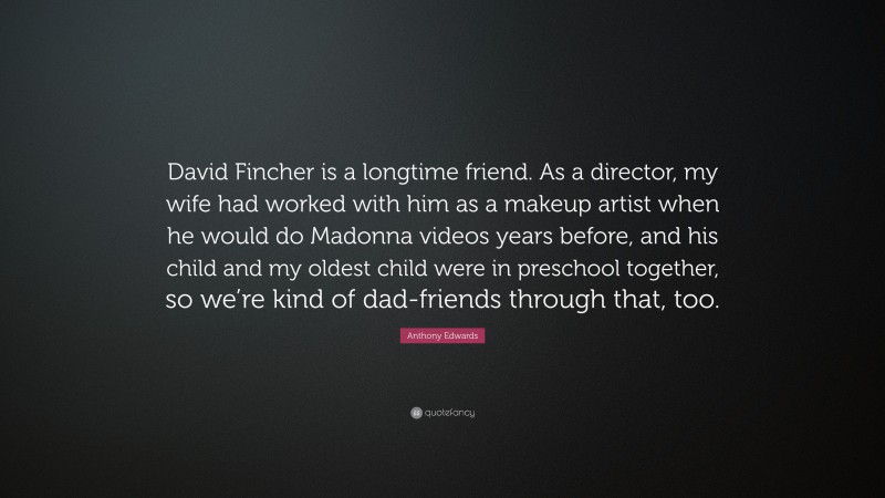 Anthony Edwards Quote: “David Fincher is a longtime friend. As a director, my wife had worked with him as a makeup artist when he would do Madonna videos years before, and his child and my oldest child were in preschool together, so we’re kind of dad-friends through that, too.”