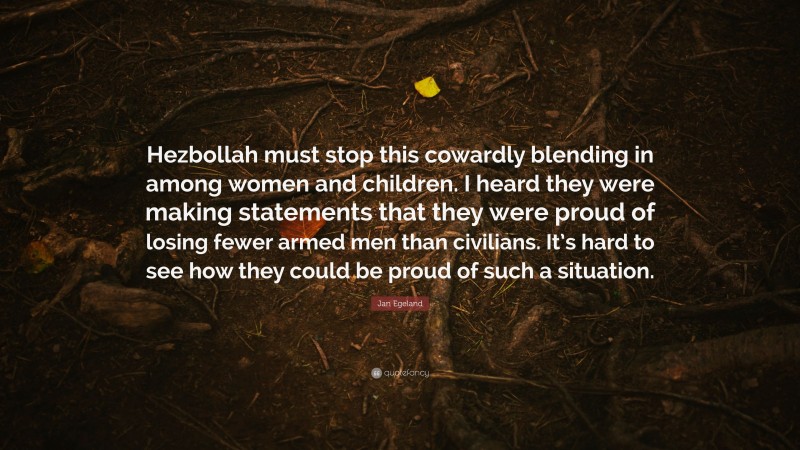 Jan Egeland Quote: “Hezbollah must stop this cowardly blending in among women and children. I heard they were making statements that they were proud of losing fewer armed men than civilians. It’s hard to see how they could be proud of such a situation.”