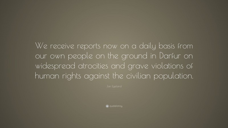 Jan Egeland Quote: “We receive reports now on a daily basis from our own people on the ground in Darfur on widespread atrocities and grave violations of human rights against the civilian population.”