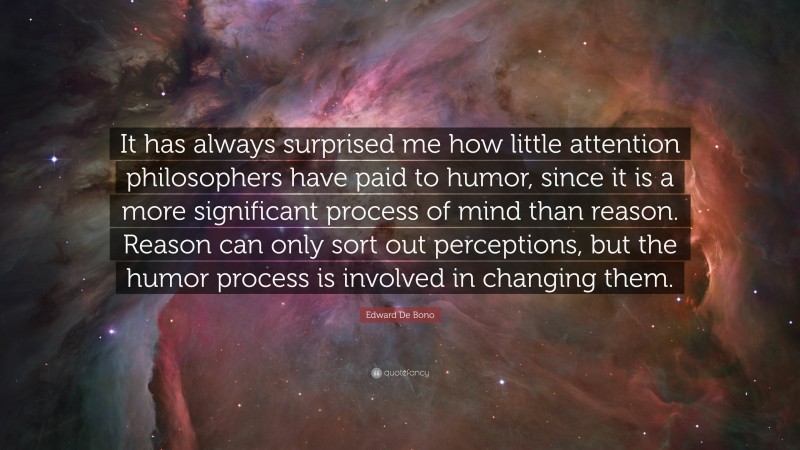 Edward De Bono Quote: “It has always surprised me how little attention philosophers have paid to humor, since it is a more significant process of mind than reason. Reason can only sort out perceptions, but the humor process is involved in changing them.”