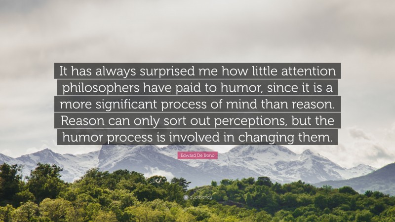 Edward De Bono Quote: “It has always surprised me how little attention philosophers have paid to humor, since it is a more significant process of mind than reason. Reason can only sort out perceptions, but the humor process is involved in changing them.”