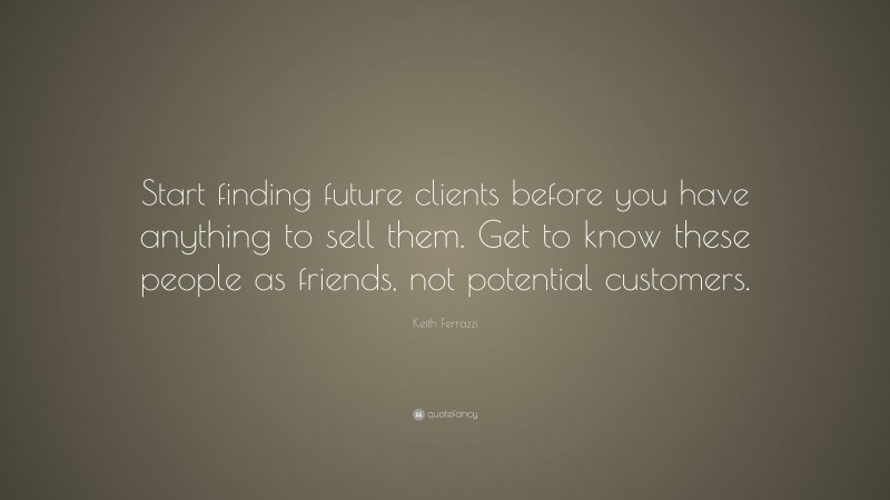 Keith Ferrazzi Quote: “Start finding future clients before you have anything to sell them. Get to know these people as friends, not potential customers.”