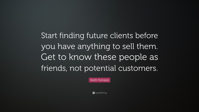 Keith Ferrazzi Quote: “Start finding future clients before you have anything to sell them. Get to know these people as friends, not potential customers.”