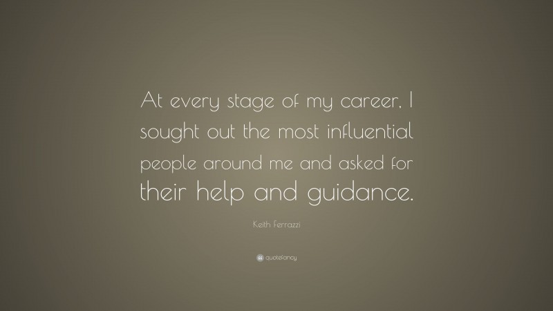 Keith Ferrazzi Quote: “At every stage of my career, I sought out the most influential people around me and asked for their help and guidance.”