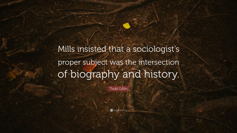 Todd Gitlin Quote: “Mills insisted that a sociologist’s proper subject was the intersection of biography and history.”