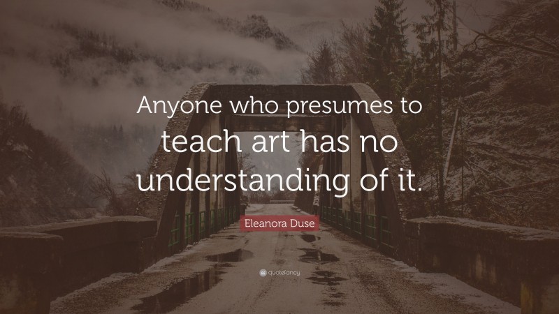 Eleanora Duse Quote: “Anyone who presumes to teach art has no understanding of it.”