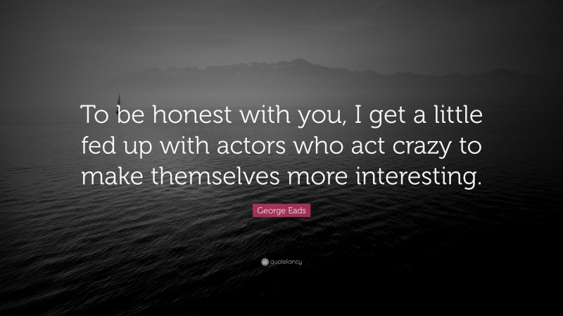 George Eads Quote: “To be honest with you, I get a little fed up with actors who act crazy to make themselves more interesting.”