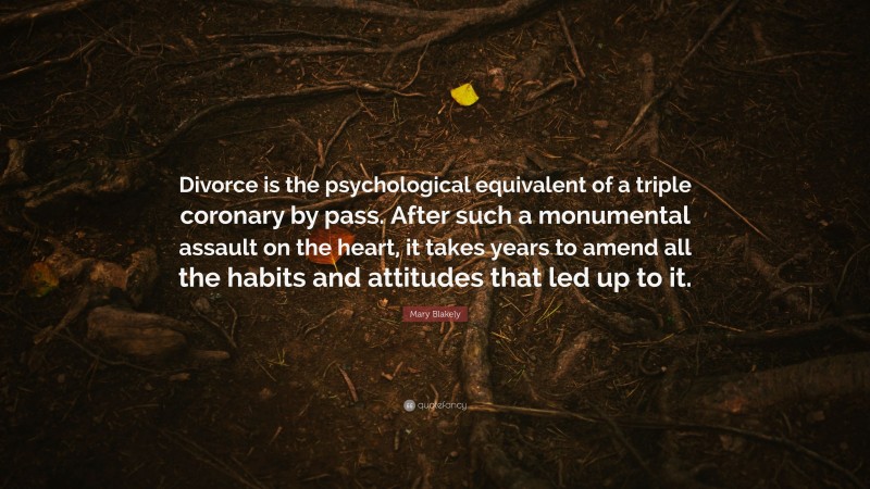 Mary Blakely Quote: “Divorce is the psychological equivalent of a triple coronary by pass. After such a monumental assault on the heart, it takes years to amend all the habits and attitudes that led up to it.”