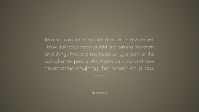 John Dykstra Quote: “Because I come from that old-school optics environment, I know stuff about depth of field and camera movement and things that are not necessarily a part of the curriculum for people who started on a box and have never done anything that wasn’t on a box.”