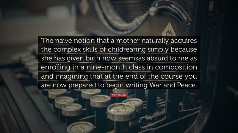 Mary Blakely Quote: “The naive notion that a mother naturally acquires the complex skills of childrearing simply because she has given birth now seemsas absurd to me as enrolling in a nine-month class in composition and imagining that at the end of the course you are now prepared to begin writing War and Peace.”