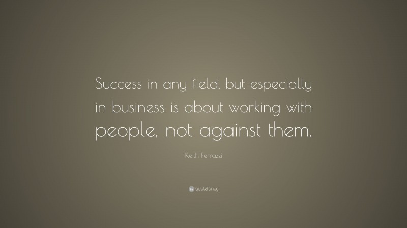 Keith Ferrazzi Quote: “Success in any field, but especially in business is about working with people, not against them.”