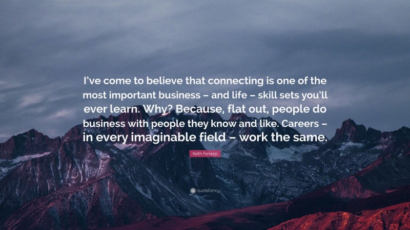 Keith Ferrazzi Quote: “I’ve come to believe that connecting is one of the most important business – and life – skill sets you’ll ever learn. Why? Because, flat out, people do business with people they know and like. Careers – in every imaginable field – work the same.”